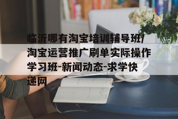 临沂哪有淘宝培训辅导班/淘宝运营推广刷单实际操作学习班-新闻动态-求学快递网的简单介绍 临沂哪有淘宝培训辅导班/淘宝运营推广刷单实际操作学习班-新闻动态-求学快递网的简单介绍